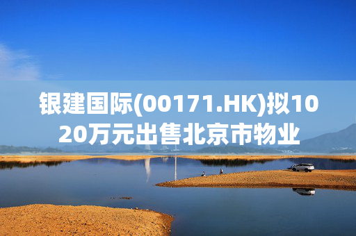 银建国际(00171.HK)拟1020万元出售北京市物业