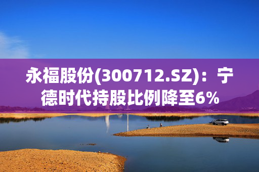 永福股份(300712.SZ)：宁德时代持股比例降至6%