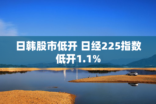 日韩股市低开 日经225指数低开1.1%