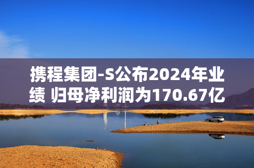 携程集团-S公布2024年业绩 归母净利润为170.67亿元同比增长72.08%