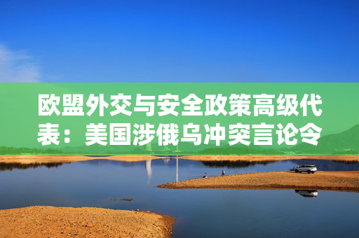 欧盟外交与安全政策高级代表：美国涉俄乌冲突言论令欧洲感到担忧