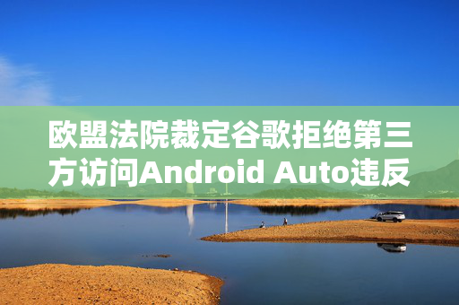 欧盟法院裁定谷歌拒绝第三方访问Android Auto违反竞争法