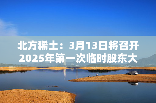 北方稀土：3月13日将召开2025年第一次临时股东大会