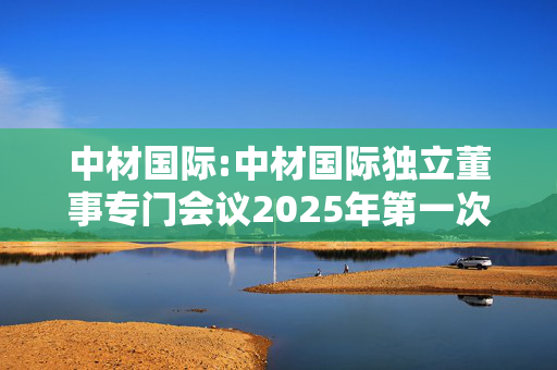 中材国际:中材国际独立董事专门会议2025年第一次会议决议