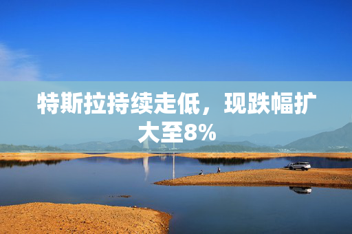 特斯拉持续走低，现跌幅扩大至8%