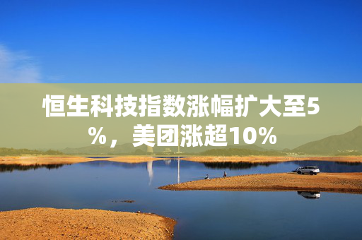 恒生科技指数涨幅扩大至5%，美团涨超10%