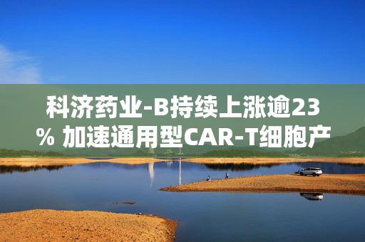 科济药业-B持续上涨逾23% 加速通用型CAR-T细胞产品在中国内地进程