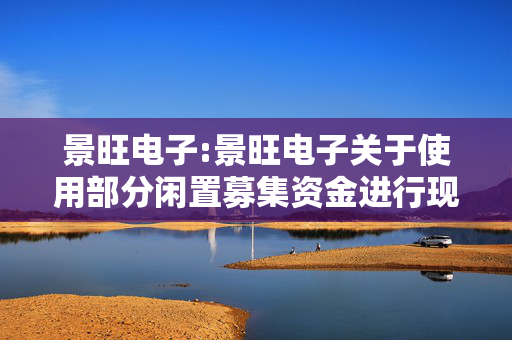 景旺电子:景旺电子关于使用部分闲置募集资金进行现金管理到期赎回并继续进行现金管理的公告