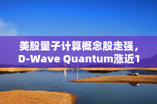 美股量子计算概念股走强，D-Wave Quantum涨近10%