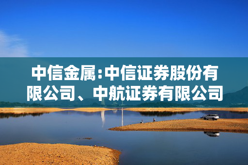 中信金属:中信证券股份有限公司、中航证券有限公司关于中信金属股份有限公司增加募投项目实施主体并使用募集资金向其提供借款以实施募投项目的核查意见