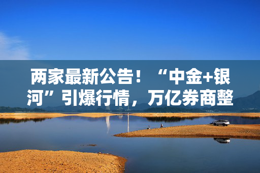 两家最新公告！“中金+银河”引爆行情，万亿券商整合路径又有猜想？