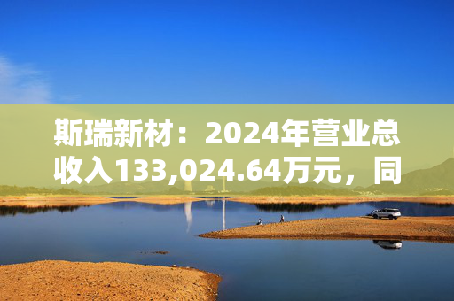 斯瑞新材：2024年营业总收入133,024.64万元，同比增长12.78%