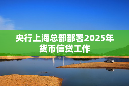 央行上海总部部署2025年货币信贷工作