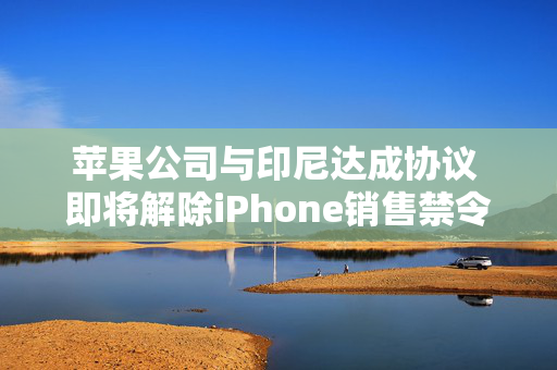 苹果公司与印尼达成协议 即将解除iPhone销售禁令