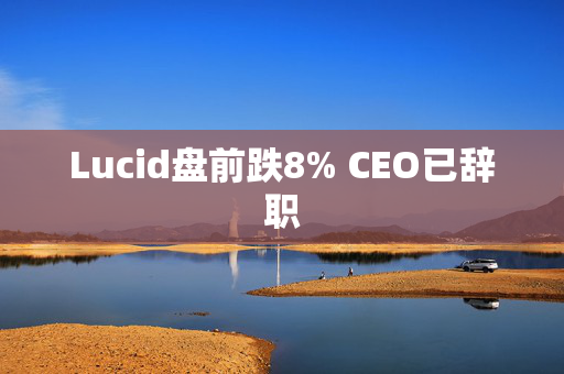 Lucid盘前跌8% CEO已辞职