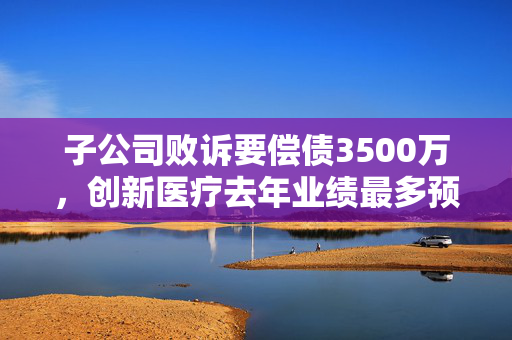 子公司败诉要偿债3500万，创新医疗去年业绩最多预降200%