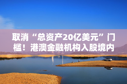 取消“总资产20亿美元”门槛！港澳金融机构入股境内保险公司要求放宽，有啥影响？