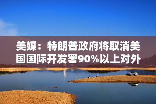 美媒：特朗普政府将取消美国国际开发署90%以上对外援助合同