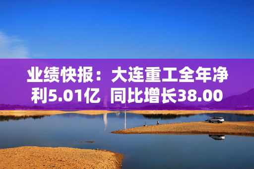 业绩快报：大连重工全年净利5.01亿  同比增长38.00%