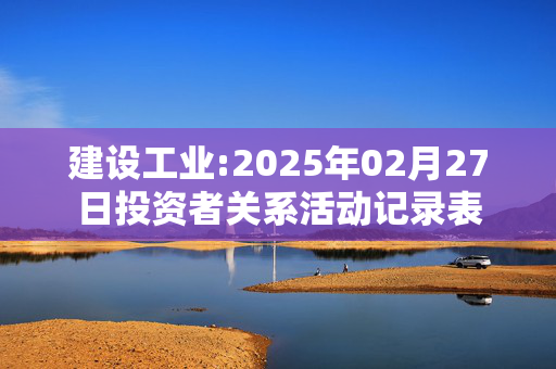 建设工业:2025年02月27日投资者关系活动记录表