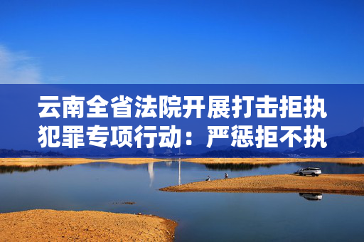 云南全省法院开展打击拒执犯罪专项行动：严惩拒不执行判决犯罪