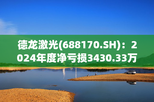 德龙激光(688170.SH)：2024年度净亏损3430.33万元