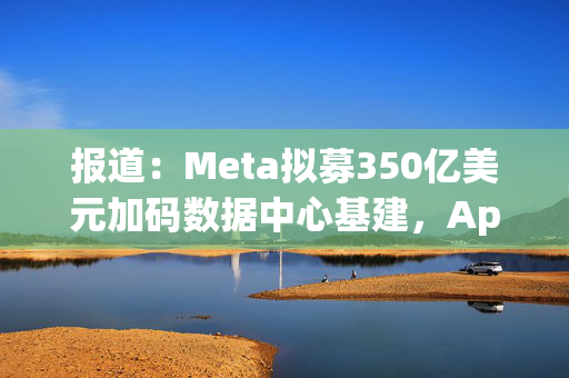 报道：Meta拟募350亿美元加码数据中心基建，Apollo牵头领投