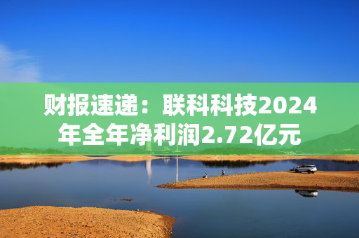 财报速递：联科科技2024年全年净利润2.72亿元