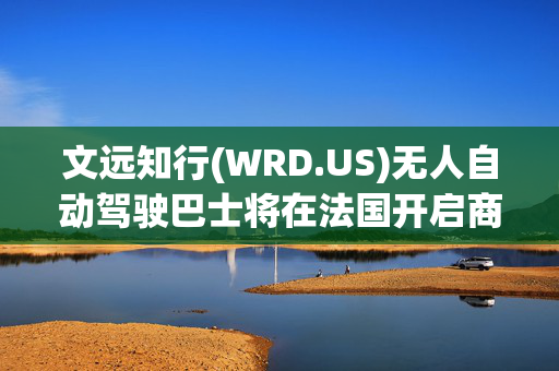 文远知行(WRD.US)无人自动驾驶巴士将在法国开启商业运营