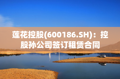 莲花控股(600186.SH)：控股孙公司签订租赁合同