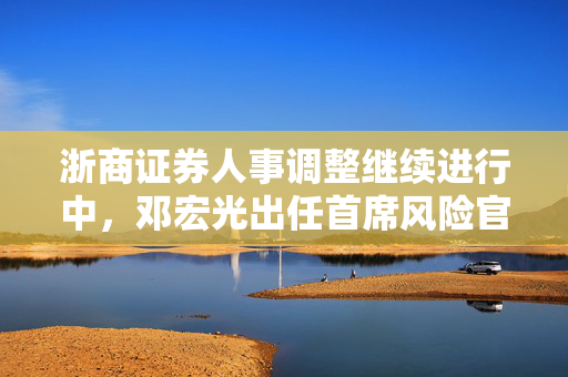 浙商证券人事调整继续进行中，邓宏光出任首席风险官，表示将积极探索大模型在风控中的运用