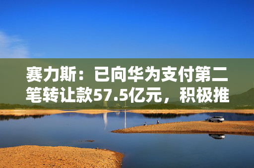 赛力斯：已向华为支付第二笔转让款57.5亿元，积极推进引望10%股权交割