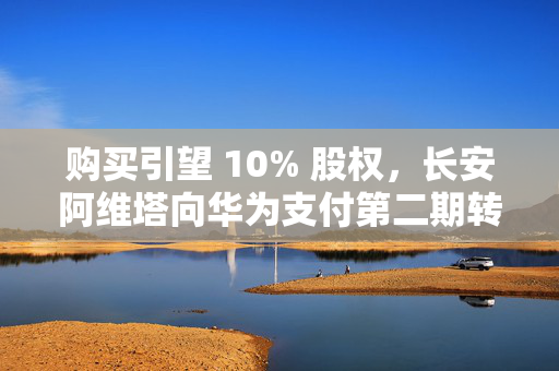 购买引望 10% 股权，长安阿维塔向华为支付第二期转让价款 57.5 亿元