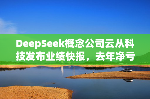 DeepSeek概念公司云从科技发布业绩快报，去年净亏损6.37亿元