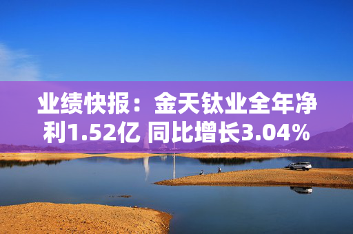 业绩快报：金天钛业全年净利1.52亿 同比增长3.04%