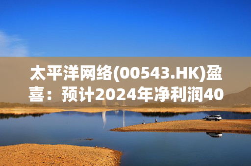 太平洋网络(00543.HK)盈喜：预计2024年净利润4000万至5000万元