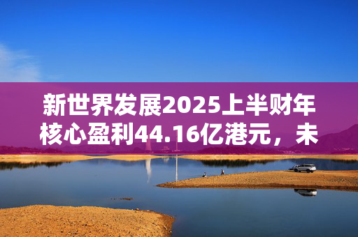 新世界发展2025上半财年核心盈利44.16亿港元，未来“以减低负债为首要任务”