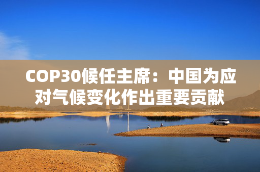 COP30候任主席：中国为应对气候变化作出重要贡献