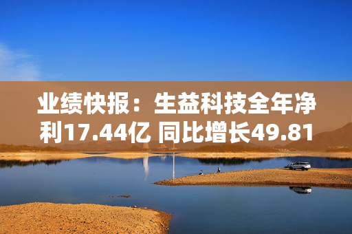 业绩快报：生益科技全年净利17.44亿 同比增长49.81%