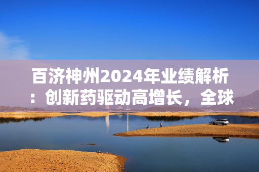 百济神州2024年业绩解析：创新药驱动高增长，全球化战略重塑竞争格局