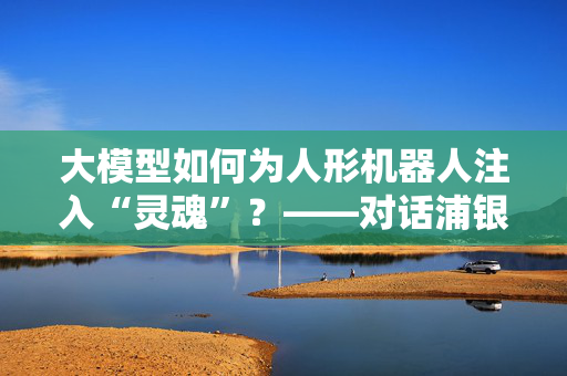 大模型如何为人形机器人注入“灵魂”？——对话浦银安盛高端装备基金经理李浩玄