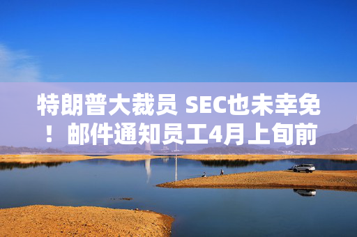 特朗普大裁员 SEC也未幸免！邮件通知员工4月上旬前离职 可获5万美元奖励