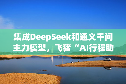 集成DeepSeek和通义千问主力模型，飞猪“AI行程助手”明日上线