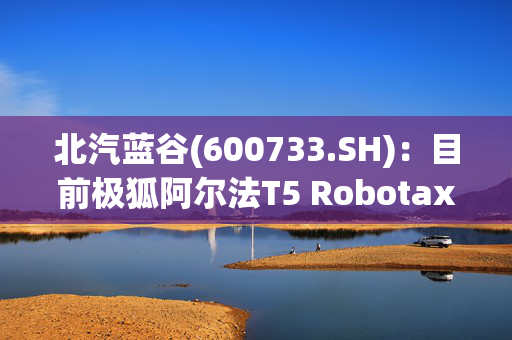 北汽蓝谷(600733.SH)：目前极狐阿尔法T5 Robotaxi车型还处于测试阶段，预计年内面向国内市场推广