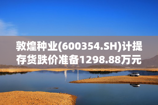 敦煌种业(600354.SH)计提存货跌价准备1298.88万元