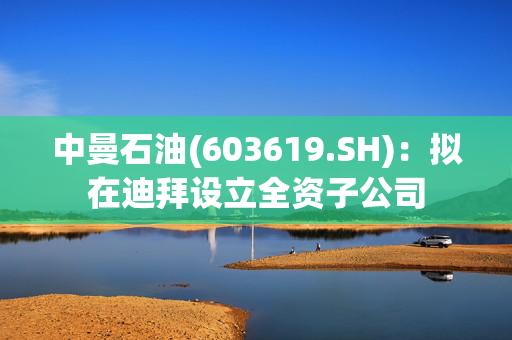 中曼石油(603619.SH)：拟在迪拜设立全资子公司