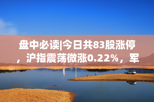 盘中必读|今日共83股涨停，沪指震荡微涨0.22%，军工、机器人概念集体大涨