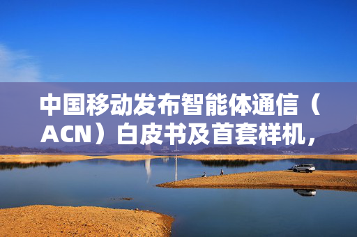 中国移动发布智能体通信（ACN）白皮书及首套样机，为6G发展提供澎湃动力