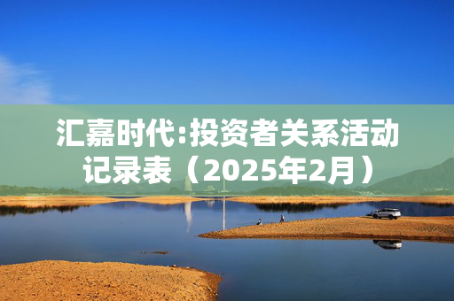 汇嘉时代:投资者关系活动记录表（2025年2月）