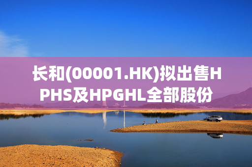 长和(00001.HK)拟出售HPHS及HPGHL全部股份